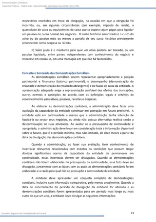 Demonstrações Contábeis:
Aspectos Práticos – Elaboração e Apresentação conceitual de acordo com o IFRS




                    monetários recebidos em troca da obrigação, na ocasião em que a obrigação foi
                    incorrida, ou, em algumas circunstâncias (por exemplo, imposto de renda), a
                    quantidade de caixa ou equivalentes de caixa que se espera sejam pagos para liquidar
                    um passivo no curso normal dos negócios. O custo histórico amortizado é o custo do
                    ativo ou do passivo mais ou menos a parcela de seu custo histórico previamente
                    reconhecido como despesa ou receita.

                           II) Valor justo é o montante pelo qual um ativo poderia ser trocado, ou um
                    passivo liquidado, entre partes independentes com conhecimento do negócio e
                    interesse em realizá-lo, em uma transação em que não há favorecidos.



                    Conceito e Conteúdo das Demonstrações Contábeis
                           As demonstrações contábeis devem representar apropriadamente a posição
                    patrimonial e financeira (balanço patrimonial), o desempenho (demonstração do
                    resultado e demonstração do resultado abrangente) e os fluxos de caixa da entidade. A
                    apresentação adequada exige a representação confiável dos efeitos das transações,
                    outros eventos e condições de acordo com as definições legais e critérios de
                    reconhecimento para ativos, passivos, receitas e despesas.

                            Ao elaborar as demonstrações contábeis, a administração deve fazer uma
                    avaliação da capacidade da entidade continuar em operação em futuro previsível. A
                    entidade está em continuidade a menos que a administração tenha intenção de
                    liquidá-la ou cessar seus negócios, ou ainda não possua alternativa realista senão a
                    descontinuação de suas atividades. Ao avaliar se o pressuposto de continuidade é
                    apropriado, a administração deve levar em consideração toda a informação disponível
                    sobre o futuro, que é o período mínimo, mas não limitado, de doze meses a partir da
                    data de divulgação das demonstrações contábeis.

                           Quando a administração, ao fazer sua avaliação, tiver conhecimento de
                    incertezas relevantes relacionadas com eventos ou condições que possam lançar
                    dúvidas significativas acerca da capacidade da entidade de permanecer em
                    continuidade, essas incertezas devem ser divulgadas. Quando as demonstrações
                    contábeis não forem elaboradas no pressuposto da continuidade, esse fato deve ser
                    divulgado, juntamente com as bases com as quais as demonstrações contábeis foram
                    elaboradas e a razão pela qual não se pressupõe a continuidade da entidade.

                           A entidade deve apresentar um conjunto completo de demonstrações
                    contábeis, inclusive com informação comparativa, pelo menos anualmente. Quando a
                    data de encerramento do período de divulgação da entidade for alterada e as
                    demonstrações contábeis forem apresentadas para um período mais longo ou mais
                    curto do que um ano, a entidade deve divulgar as seguintes informações:




Conselho Regional de Contabilidade do Paraná                                                          23
 