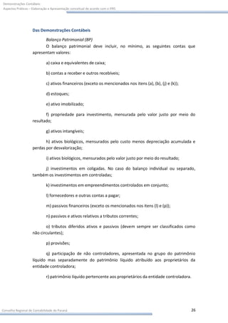 Demonstrações Contábeis:
Aspectos Práticos – Elaboração e Apresentação conceitual de acordo com o IFRS




                    Das Demonstrações Contábeis

                          Balanço Patrimonial (BP)
                          O balanço patrimonial deve incluir, no mínimo, as seguintes contas que
                    apresentam valores:

                             a) caixa e equivalentes de caixa;

                             b) contas a receber e outros recebíveis;

                             c) ativos financeiros (exceto os mencionados nos itens (a), (b), (j) e (k));

                             d) estoques;

                             e) ativo imobilizado;

                           f) propriedade para investimento, mensurada pelo valor justo por meio do
                    resultado;

                             g) ativos intangíveis;

                           h) ativos biológicos, mensurados pelo custo menos depreciação acumulada e
                    perdas por desvalorização;

                             i) ativos biológicos, mensurados pelo valor justo por meio do resultado;

                         j) investimentos em coligadas. No caso do balanço individual ou separado,
                    também os investimentos em controladas;

                             k) investimentos em empreendimentos controlados em conjunto;

                             l) fornecedores e outras contas a pagar;

                             m) passivos financeiros (exceto os mencionados nos itens (l) e (p));

                             n) passivos e ativos relativos a tributos correntes;

                           o) tributos diferidos ativos e passivos (devem sempre ser classificados como
                    não circulantes);

                             p) provisões;

                           q) participação de não controladores, apresentada no grupo do patrimônio
                    líquido mas separadamente do patrimônio líquido atribuído aos proprietários da
                    entidade controladora;

                             r) patrimônio líquido pertencente aos proprietários da entidade controladora.




Conselho Regional de Contabilidade do Paraná                                                                 26
 