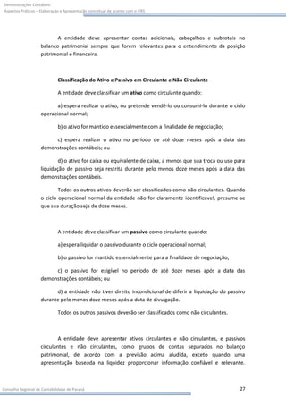 Demonstrações Contábeis:
Aspectos Práticos – Elaboração e Apresentação conceitual de acordo com o IFRS




                           A entidade deve apresentar contas adicionais, cabeçalhos e subtotais no
                    balanço patrimonial sempre que forem relevantes para o entendimento da posição
                    patrimonial e financeira.



                             Classificação do Ativo e Passivo em Circulante e Não Circulante

                             A entidade deve classificar um ativo como circulante quando:

                           a) espera realizar o ativo, ou pretende vendê-lo ou consumi-lo durante o ciclo
                    operacional normal;

                             b) o ativo for mantido essencialmente com a finalidade de negociação;

                         c) espera realizar o ativo no período de até doze meses após a data das
                    demonstrações contábeis; ou

                            d) o ativo for caixa ou equivalente de caixa, a menos que sua troca ou uso para
                    liquidação de passivo seja restrita durante pelo menos doze meses após a data das
                    demonstrações contábeis.

                            Todos os outros ativos deverão ser classificados como não circulantes. Quando
                    o ciclo operacional normal da entidade não for claramente identificável, presume-se
                    que sua duração seja de doze meses.



                             A entidade deve classificar um passivo como circulante quando:

                             a) espera liquidar o passivo durante o ciclo operacional normal;

                             b) o passivo for mantido essencialmente para a finalidade de negociação;

                         c) o passivo for exigível no período de até doze meses após a data das
                    demonstrações contábeis; ou

                          d) a entidade não tiver direito incondicional de diferir a liquidação do passivo
                    durante pelo menos doze meses após a data de divulgação.

                             Todos os outros passivos deverão ser classificados como não circulantes.



                            A entidade deve apresentar ativos circulantes e não circulantes, e passivos
                    circulantes e não circulantes, como grupos de contas separados no balanço
                    patrimonial, de acordo com a previsão acima aludida, exceto quando uma
                    apresentação baseada na liquidez proporcionar informação confiável e relevante.



Conselho Regional de Contabilidade do Paraná                                                            27
 