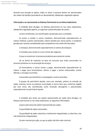 Demonstrações Contábeis:
Aspectos Práticos – Elaboração e Apresentação conceitual de acordo com o IFRS




                    Quando essa exceção se aplicar, todos os ativos e passivos devem ser apresentados
                    por ordem de liquidez (ascendente ou descendente), obedecida a legislação vigente.


                    Informação a ser apresentada no Balanço Patrimonial ou em Notas Explicativas

                          A entidade deve divulgar, no balanço patrimonial ou nas notas explicativas,
                    obedecida a legislação vigente, as seguintes subclassificações de contas:

                             a) ativo imobilizado, nas classificações apropriadas para a entidade;

                           b) contas a receber e outros recebíveis, demonstrando separadamente os
                    valores relativos a partes relacionadas, valores devidos por outras partes, e recebíveis
                    gerados por receitas contabilizadas pela competência mas ainda não faturadas;

                             c) estoques, demonstrando separadamente os valores de estoques:

                             I) mantidos para venda no curso normal dos negócios;

                             II) que se encontram no processo produtivo para posterior venda;

                           III) na forma de materiais ou bens de consumo que serão consumidos no
                    processo produtivo ou na prestação de serviços;

                            d) fornecedores e outras contas a pagar, demonstrando separadamente os
                    valores a pagar para fornecedores, valores a pagar a partes relacionadas, receita
                    diferida, e encargos incorridos;

                             e) provisões para benefícios a empregados e outras provisões;

                           f) grupos do patrimônio líquido, como por exemplo, prêmio na emissão de
                    ações, reservas, lucros ou prejuízos acumulados e outros itens que, conforme exigido
                    por esta orma, são reconhecidos como resultado abrangente e apresentados
                    separadamente no patrimônio líquido.



                           A entidade que tenha seu capital representado por ações deve divulgar, no
                    balanço patrimonial ou nas notas explicativas, as seguintes informações:

                             a) para cada classe de capital representado por ações:

                             1) quantidade de ações autorizadas;

                           2) quantidade de ações subscritas e totalmente integralizadas, e subscritas, mas
                    não totalmente integralizadas;

                             3) valor nominal por ação, ou que as ações não têm valor nominal;



Conselho Regional de Contabilidade do Paraná                                                             28
 