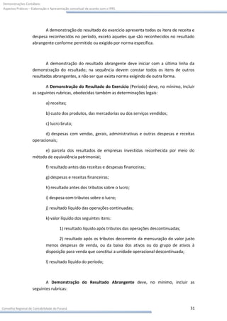 Demonstrações Contábeis:
Aspectos Práticos – Elaboração e Apresentação conceitual de acordo com o IFRS




                          A demonstração do resultado do exercício apresenta todos os itens de receita e
                    despesa reconhecidos no período, exceto aqueles que são reconhecidos no resultado
                    abrangente conforme permitido ou exigido por norma específica.



                           A demonstração do resultado abrangente deve iniciar com a última linha da
                    demonstração do resultado; na sequência devem constar todos os itens de outros
                    resultados abrangentes, a não ser que exista norma exigindo de outra forma.

                           A Demonstração do Resultado do Exercício (Período) deve, no mínimo, incluir
                    as seguintes rubricas, obedecidas também as determinações legais:

                             a) receitas;

                             b) custo dos produtos, das mercadorias ou dos serviços vendidos;

                             c) lucro bruto;

                           d) despesas com vendas, gerais, administrativas e outras despesas e receitas
                    operacionais;

                         e) parcela dos resultados de empresas investidas reconhecida por meio do
                    método de equivalência patrimonial;

                             f) resultado antes das receitas e despesas financeiras;

                             g) despesas e receitas financeiras;

                             h) resultado antes dos tributos sobre o lucro;

                             i) despesa com tributos sobre o lucro;

                             j) resultado líquido das operações continuadas;

                             k) valor líquido dos seguintes itens:

                                      1) resultado líquido após tributos das operações descontinuadas;

                                    2) resultado após os tributos decorrente da mensuração do valor justo
                             menos despesas de venda, ou da baixa dos ativos ou do grupo de ativos à
                             disposição para venda que constitui a unidade operacional descontinuada;

                             l) resultado líquido do período;



                           A Demonstração do Resultado Abrangente deve, no mínimo, incluir as
                    seguintes rubricas:



Conselho Regional de Contabilidade do Paraná                                                             31
 