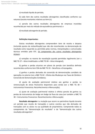 Demonstrações Contábeis:
Aspectos Práticos – Elaboração e Apresentação conceitual de acordo com o IFRS




                             a) resultado líquido do período;

                           b) cada item dos outros resultados abrangentes classificados conforme sua
                    natureza (exceto montantes relativos ao item (c);

                          c) parcela dos outros resultados abrangentes de empresas investidas
                    reconhecida por meio do método de equivalência patrimonial; e

                             d) resultado abrangente do período.



                             Definições Importantes:

                            Outros resultados abrangentes compreendem itens de receita e despesa
                    (incluindo ajustes de reclassificação) que não são reconhecidos na demonstração do
                    resultado como requerido ou permitido pelas normas, interpretações e comunicados
                    técnicos emitidos pelo CFC. Os componentes dos outros resultados abrangentes
                    incluem:

                          a) variações na reserva de reavaliação quando permitidas legalmente (ver a
                    NBC TG 27 – Ativo Imobilizado e a NBC TG 04 – Ativo Intangível);

                          b) ganhos e perdas atuariais em planos de pensão com benefício definido
                    reconhecidos conforme item 93A da NBC TG 33 – Benefícios a Empregados;

                          c) ganhos e perdas derivados de conversão de demonstrações contábeis de
                    operações no exterior (ver a NBC TG 02 – Efeitos das Mudanças nas Taxas de Câmbio e
                    Conversão de Demonstrações Contábeis);

                           d) ajuste de avaliação patrimonial relativo aos ganhos e perdas na
                    remensuração de ativos financeiros disponíveis para venda (ver a NBC TG 38 –
                    Instrumentos Financeiros: Reconhecimento e Mensuração);

                            e) ajuste de avaliação patrimonial relativo à efetiva parcela de ganhos ou
                    perdas de instrumentos de hedge em hedge de fluxo de caixa (ver também a NBC TG
                    38 – Instrumentos Financeiros: Reconhecimento e Mensuração).

                           Resultado abrangente é a mutação que ocorre no patrimônio líquido durante
                    um período que resulta de transações e outros eventos que não derivados de
                    transações com os sócios na sua qualidade de proprietários. Compreende todos os
                    componentes da “demonstração do resultado” e da “demonstração dos outros
                    resultados abrangentes”.




Conselho Regional de Contabilidade do Paraná                                                        32
 