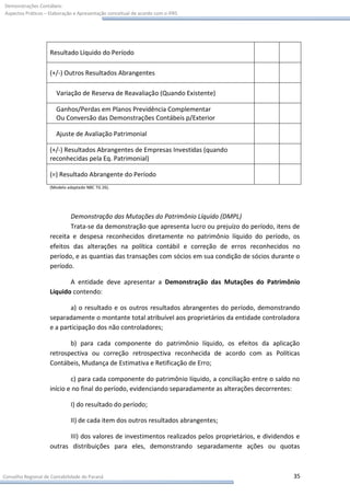 Demonstrações Contábeis:
Aspectos Práticos – Elaboração e Apresentação conceitual de acordo com o IFRS




                    Resultado Líquido do Período

                    (+/-) Outros Resultados Abrangentes

                       Variação de Reserva de Reavaliação (Quando Existente)

                       Ganhos/Perdas em Planos Previdência Complementar
                       Ou Conversão das Demonstrações Contábeis p/Exterior

                       Ajuste de Avaliação Patrimonial

                    (+/-) Resultados Abrangentes de Empresas Investidas (quando
                    reconhecidas pela Eq. Patrimonial)

                    (=) Resultado Abrangente do Período
                    (Modelo adaptado NBC TG 26).




                           Demonstração das Mutações do Patrimônio Líquido (DMPL)
                           Trata-se da demonstração que apresenta lucro ou prejuízo do período, itens de
                    receita e despesa reconhecidos diretamente no patrimônio líquido do período, os
                    efeitos das alterações na política contábil e correção de erros reconhecidos no
                    período, e as quantias das transações com sócios em sua condição de sócios durante o
                    período.

                           A entidade deve apresentar a Demonstração das Mutações do Patrimônio
                    Líquido contendo:

                            a) o resultado e os outros resultados abrangentes do período, demonstrando
                    separadamente o montante total atribuível aos proprietários da entidade controladora
                    e a participação dos não controladores;

                           b) para cada componente do patrimônio líquido, os efeitos da aplicação
                    retrospectiva ou correção retrospectiva reconhecida de acordo com as Políticas
                    Contábeis, Mudança de Estimativa e Retificação de Erro;

                            c) para cada componente do patrimônio líquido, a conciliação entre o saldo no
                    início e no final do período, evidenciando separadamente as alterações decorrentes:

                             I) do resultado do período;

                             II) de cada item dos outros resultados abrangentes;

                           III) dos valores de investimentos realizados pelos proprietários, e dividendos e
                    outras distribuições para eles, demonstrando separadamente ações ou quotas



Conselho Regional de Contabilidade do Paraná                                                            35
 