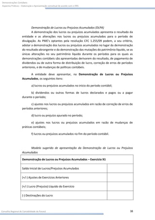 Demonstrações Contábeis:
Aspectos Práticos – Elaboração e Apresentação conceitual de acordo com o IFRS




                           Demonstração de Lucros ou Prejuízos Acumulados (DLPA)
                           A demonstração dos lucros ou prejuízos acumulados apresenta o resultado da
                    entidade e as alterações nos lucros ou prejuízos acumulados para o período de
                    divulgação. As PME's optantes pela resolução CFC 1.255/09 podem, a seu critério,
                    adotar a demonstração dos lucros ou prejuízos acumulados no lugar da demonstração
                    do resultado abrangente e da demonstração das mutações do patrimônio líquido, se as
                    únicas alterações no seu patrimônio líquido durante os períodos para os quais as
                    demonstrações contábeis são apresentadas derivarem do resultado, de pagamento de
                    dividendos ou de outra forma de distribuição de lucro, correção de erros de períodos
                    anteriores, e de mudanças de políticas contábeis.

                         A entidade deve apresentar, na Demonstração de Lucros ou Prejuízos
                    Acumulados, os seguintes itens:

                             a) lucros ou prejuízos acumulados no início do período contábil;

                          b) dividendos ou outras formas de lucros declarados e pagos ou a pagar
                    durante o período;

                           c) ajustes nos lucros ou prejuízos acumulados em razão de correção de erros de
                    períodos anteriores;

                             d) lucro ou prejuízo apurado no período;

                           e) ajustes nos lucros ou prejuízos acumulados em razão de mudanças de
                    práticas contábeis;

                             f) lucros ou prejuízos acumulados no fim do período contábil.



                         Modelo sugerido de apresentação da Demonstração de Lucros ou Prejuízos
                    Acumulados

                    Demonstração de Lucros ou Prejuízos Acumulados – Exercício X1

                    Saldo Inicial de Lucros/Prejuízos Acumulados

                    (+/-) Ajustes de Exercícios Anteriores

                    (+/-) Lucro (Prejuízo) Líquido do Exercício

                    (-) Destinações do Lucro




Conselho Regional de Contabilidade do Paraná                                                          38
 