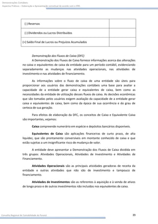Demonstrações Contábeis:
Aspectos Práticos – Elaboração e Apresentação conceitual de acordo com o IFRS




                      (-) Reservas

                      (-) Dividendos ou Lucros Distribuídos

                    (=) Saldo Final de Lucros ou Prejuízos Acumulados



                           Demonstração dos Fluxos de Caixa (DFC)
                           A Demonstração dos Fluxos de Caixa fornece informações acerca das alterações
                    no caixa e equivalentes de caixa da entidade para um período contábil, evidenciando
                    separadamente as mudanças nas atividades operacionais, nas atividades de
                    investimento e nas atividades de financiamento.

                           As informações sobre o fluxo de caixa de uma entidade são úteis para
                    proporcionar aos usuários das demonstrações contábeis uma base para avaliar a
                    capacidade de a entidade gerar caixa e equivalentes de caixa, bem como as
                    necessidades da entidade de utilização desses fluxos de caixa. As decisões econômicas
                    que são tomadas pelos usuários exigem avaliação da capacidade de a entidade gerar
                    caixa e equivalentes de caixa, bem como da época de sua ocorrência e do grau de
                    certeza de sua geração.

                           Para efeitos de elaboração da DFC, os conceitos de Caixa e Equivalente Caixa
                    são importantes, vejamos:

                             Caixa compreende numerário em espécie e depósitos bancários disponíveis.

                            Equivalentes de Caixa são aplicações financeiras de curto prazo, de alta
                    liquidez, que são prontamente conversíveis em montante conhecido de caixa e que
                    estão sujeitas a um insignificante risco de mudança de valor.

                           A entidade deve apresentar a Demonstração dos Fluxos de Caixa dividida em
                    três grupos: Atividades Operacionais, Atividades de Investimento e Atividades de
                    Financiamento.

                            Atividades Operacionais são as principais atividades geradoras de receita da
                    entidade e outras atividades que não são de investimento e tampouco de
                    financiamento.

                           Atividades de Investimentos são as referentes à aquisição e à venda de ativos
                    de longo prazo e de outros investimentos não incluídos nos equivalentes de caixa.




Conselho Regional de Contabilidade do Paraná                                                            39
 