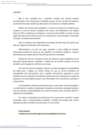 Demonstrações Contábeis:
Aspectos Práticos – Elaboração e Apresentação conceitual de acordo com o IFRS




                    PREFÁCIO


                           Não é mais novidade que a profissão contábil está vivendo grandes
                    transformações; nem mesmo para a sociedade, que já a vê com um olhar de respeito e
                    reconhecimento pelo trabalho que desenvolve nas empresas e entidades públicas.

                           Reflexo do interesse pela atividade é o número crescente de estudantes que
                    escolhem o curso de ciências contábeis, bem como o de profissionais com registro
                    ativo nos CRC´s: acabamos de ultrapassar a marca de meio milhão. Já somos um dos
                    segmentos liberais mais fortes do país. Em consequência, nossas posições e demandas
                    começam a conquistar peso político.

                           Mas as mudanças mais importantes que desejo ressaltar aqui são aquelas que
                    alteram o papel do profissional. São qualitativas.

                           Reformulamos a lei que nos rege, revisando o nosso código de conduta,
                    reforçando princípios de ética que vão solidificar as melhores tradições e virtudes,
                    desenhando uma imagem positiva da profissão perante a sociedade.

                           Realizamos este ano o primeiro exame de suficiência, agora obrigatório por lei
                    para quem deseja exercer a atividade – medida que vai imprimir avanços no ensino
                    contábil e, por conseguinte, melhoria nos serviços.

                           Por força das novas tecnologias, estamos em plena passagem da contabilidade
                    em papel para a digital, ao mesmo tempo em que as normas brasileiras de
                    contabilidade são harmonizadas com o padrão internacional, igualando o nosso
                    trabalho ao que é realizado nos ambientes empresariais mais avançados do mundo. As
                    empresas e os entes públicos passam a ter informações mais consistentes, confiáveis e
                    transparentes.

                           Os contabilistas certamente perceberam que o vetor desse eixo de novidades é
                    o conhecimento, o estudo, a atualização vinculada ao conceito de educação contínua,
                    uma das grandes responsabilidades do sistema formado pelos conselhos federal e
                    regionais de contabilidade.

                            Ao colocar à disposição dos profissionais este manual com conceitos e regras
                    atualizadas sobre as demonstrações contábeis, o CRCPR está zelando pela correta
                    aplicação da ciência contábil e seus princípios. É a sua missão.



                             Paulo Caetano
                             Presidente do Conselho Regional de Contabilidade do Paraná




Conselho Regional de Contabilidade do Paraná                                                            4
 