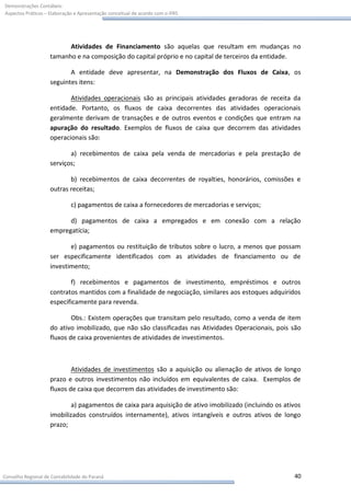 Demonstrações Contábeis:
Aspectos Práticos – Elaboração e Apresentação conceitual de acordo com o IFRS




                          Atividades de Financiamento são aquelas que resultam em mudanças no
                    tamanho e na composição do capital próprio e no capital de terceiros da entidade.

                           A entidade deve apresentar, na Demonstração dos Fluxos de Caixa, os
                    seguintes itens:

                           Atividades operacionais são as principais atividades geradoras de receita da
                    entidade. Portanto, os fluxos de caixa decorrentes das atividades operacionais
                    geralmente derivam de transações e de outros eventos e condições que entram na
                    apuração do resultado. Exemplos de fluxos de caixa que decorrem das atividades
                    operacionais são:

                           a) recebimentos de caixa pela venda de mercadorias e pela prestação de
                    serviços;

                           b) recebimentos de caixa decorrentes de royalties, honorários, comissões e
                    outras receitas;

                             c) pagamentos de caixa a fornecedores de mercadorias e serviços;

                          d) pagamentos de caixa a empregados e em conexão com a relação
                    empregatícia;

                           e) pagamentos ou restituição de tributos sobre o lucro, a menos que possam
                    ser especificamente identificados com as atividades de financiamento ou de
                    investimento;

                           f) recebimentos e pagamentos de investimento, empréstimos e outros
                    contratos mantidos com a finalidade de negociação, similares aos estoques adquiridos
                    especificamente para revenda.

                            Obs.: Existem operações que transitam pelo resultado, como a venda de item
                    do ativo imobilizado, que não são classificadas nas Atividades Operacionais, pois são
                    fluxos de caixa provenientes de atividades de investimentos.



                            Atividades de investimentos são a aquisição ou alienação de ativos de longo
                    prazo e outros investimentos não incluídos em equivalentes de caixa. Exemplos de
                    fluxos de caixa que decorrem das atividades de investimento são:

                            a) pagamentos de caixa para aquisição de ativo imobilizado (incluindo os ativos
                    imobilizados construídos internamente), ativos intangíveis e outros ativos de longo
                    prazo;




Conselho Regional de Contabilidade do Paraná                                                            40
 