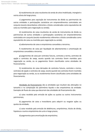 Demonstrações Contábeis:
Aspectos Práticos – Elaboração e Apresentação conceitual de acordo com o IFRS




                           b) recebimentos de caixa resultantes da venda de ativo imobilizado, intangível e
                    outros ativos de longo prazo;

                           c) pagamentos para aquisição de instrumentos de dívida ou patrimoniais de
                    outras entidades e participações societárias em empreendimentos controlados em
                    conjunto (exceto desembolsos referentes a títulos considerados como equivalentes de
                    caixa ou mantidos para negociação ou venda);

                           d) recebimentos de caixa resultantes da venda de instrumentos de dívida ou
                    patrimoniais de outras entidades e participações societárias em empreendimentos
                    controlados em conjunto (exceto recebimentos referentes a títulos considerados como
                    equivalentes de caixa ou mantidos para negociação ou venda);

                             e) adiantamentos de caixa e empréstimos concedidos a terceiros;

                          f) recebimentos de caixa por liquidação de adiantamentos e amortização de
                    empréstimos concedidos a terceiros;

                            g) pagamentos de caixa por contratos futuros, contratos a termo, contratos de
                    opção e contratos de swap, exceto quando tais contratos forem mantidos para
                    negociação ou venda, ou os pagamentos forem classificados como atividades de
                    financiamento;

                            h) recebimentos de caixa derivados de contratos futuros, contratos a termo,
                    contratos de opção e contratos de swap, exceto quando tais contratos forem mantidos
                    para negociação ou venda, ou os recebimentos forem classificados como atividades de
                    financiamento.



                          Atividades de financiamento são as atividades que resultam das alterações no
                    tamanho e na composição do patrimônio líquido e dos empréstimos da entidade.
                    Exemplos de fluxos de caixa que decorrem das atividades de financiamento são:

                          a) caixa recebido pela emissão de ações ou quotas ou outros instrumentos
                    patrimoniais;

                           b) pagamentos de caixa a investidores para adquirir ou resgatar ações ou
                    quotas da entidade;

                           c) caixa recebido pela emissão de debêntures, empréstimos, títulos de dívida,
                    hipotecas e outros empréstimos de curto e longo prazos;

                             d) pagamentos para amortização de empréstimo;




Conselho Regional de Contabilidade do Paraná                                                            41
 