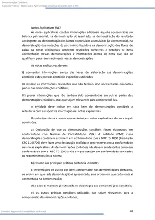 Demonstrações Contábeis:
Aspectos Práticos – Elaboração e Apresentação conceitual de acordo com o IFRS




                            Notas Explicativas (NE)
                            As notas explicativas contêm informações adicionais àquelas apresentadas no
                    balanço patrimonial, na demonstração do resultado, na demonstração do resultado
                    abrangente, na demonstração dos lucros ou prejuízos acumulados (se apresentada), na
                    demonstração das mutações do patrimônio líquido e na demonstração dos fluxos de
                    caixa. As notas explicativas fornecem descrições narrativas e detalhes de itens
                    apresentados nessas demonstrações e informações acerca de itens que não se
                    qualificam para reconhecimento nessas demonstrações.

                             As notas explicativas devem:

                    I) apresentar informações acerca das bases de elaboração das demonstrações
                    contábeis e das práticas contábeis específicas utilizadas;

                    II) divulgar as informações relevantes que não tenham sido apresentadas em outras
                    partes das demonstrações contábeis;

                    III) prover informações que não tenham sido apresentadas em outras partes das
                    demonstrações contábeis, mas que sejam relevantes para compreendê-las.

                           A entidade deve indicar em cada item das demonstrações contábeis a
                    referência com a respectiva informação nas notas explicativas.

                          Os principais itens a serem apresentados em notas explicativas são os a seguir
                    nominados:

                           a) Declaração de que as demonstrações contábeis foram elaboradas em
                    conformidade com Normas de Contabilidade. Obs.: A entidade (PME) cujas
                    demonstrações contábeis estiverem em conformidade com a NBC TG 1000 (Resolução
                    CFC 1.255/09) deve fazer uma declaração explícita e sem reservas dessa conformidade
                    nas notas explicativas. As demonstrações contábeis não devem ser descritas como em
                    conformidade com a NBC TG 1000 a não ser que estejam em conformidade com todos
                    os requerimentos desta norma;

                             b) resumo das principais práticas contábeis utilizadas;

                           c) informações de auxílio aos itens apresentados nas demonstrações contábeis,
                    na ordem em que cada demonstração é apresentada, e na ordem em que cada conta é
                    apresentada na demonstração;

                             d) a base de mensuração utilizada na elaboração das demonstrações contábeis;

                          e) as outras práticas contábeis utilizadas que sejam relevantes para a
                    compreensão das demonstrações contábeis;



Conselho Regional de Contabilidade do Paraná                                                           48
 