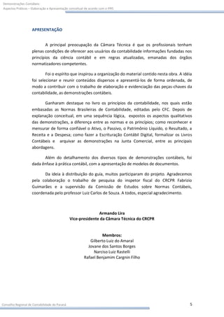 Demonstrações Contábeis:
Aspectos Práticos – Elaboração e Apresentação conceitual de acordo com o IFRS




                    APRESENTAÇÃO


                            A principal preocupação da Câmara Técnica é que os profissionais tenham
                    plenas condições de oferecer aos usuários da contabilidade informações fundadas nos
                    princípios da ciência contábil e em regras atualizadas, emanadas dos órgãos
                    normatizadores competentes.

                            Foi o espírito que inspirou a organização do material contido nesta obra. A idéia
                    foi selecionar e reunir conteúdos dispersos e apresentá-los de forma ordenada, de
                    modo a contribuir com o trabalho de elaboração e evidenciação das peças-chaves da
                    contabilidade, as demonstrações contábeis.

                           Ganharam destaque no livro os princípios da contabilidade, nos quais estão
                    embasadas as Normas Brasileiras de Contabilidade, editadas pelo CFC. Depois de
                    explanação conceitual, em uma sequência lógica, expostos os aspectos qualitativos
                    das demonstrações, a diferença entre as normas e os princípios; como reconhecer e
                    mensurar de forma confiável o Ativo, o Passivo, o Patrimônio Líquido, o Resultado, a
                    Receita e a Despesa; como fazer a Escrituração Contábil Digital, formalizar os Livros
                    Contábeis e arquivar as demonstrações na Junta Comercial, entre as principais
                    abordagens.

                          Além do detalhamento dos diversos tipos de demonstrações contábeis, foi
                    dada ênfase à prática contábil, com a apresentação de modelos de documentos.

                          Da ideia à distribuição do guia, muitos participaram do projeto. Agradecemos
                    pela colaboração o trabalho de pesquisa do inspetor fiscal do CRCPR Fabrizio
                    Guimarães e a supervisão da Comissão de Estudos sobre Normas Contábeis,
                    coordenada pelo professor Luiz Carlos de Souza. A todos, especial agradecimento.



                                                              Armando Lira
                                               Vice-presidente da Câmara Técnica do CRCPR


                                                                  Membros:
                                                           Gilberto Luiz do Amaral
                                                          Jovane dos Santos Borges
                                                             Narciso Luiz Rastelli
                                                        Rafael Benjamim Cargnin Filho




Conselho Regional de Contabilidade do Paraná                                                               5
 