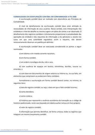 Demonstrações Contábeis:
Aspectos Práticos – Elaboração e Apresentação conceitual de acordo com o IFRS




                    FORMALIDADES DA ESCRITURAÇÃO CONTÁBIL EM CONFORMIDADE A ITG 2000
                          A escrituração contábil deve ser realizada com observância aos Princípios de
                    Contabilidade.

                           O nível de detalhamento da escrituração contábil deve estar alinhado às
                    necessidades de informação de seus usuários. Nesse sentido, esta interpretação não
                    estabelece o nível de detalhe ou mesmo sugere um plano de contas a ser observado. O
                    detalhamento dos registros contábeis é diretamente proporcional à complexidade das
                    operações da entidade e dos requisitos de informação a ela aplicáveis e, exceto nos
                    casos em que uma autoridade reguladora assim o requeira, não devem
                    necessariamente observar um padrão pré-definido.

                          A escrituração contábil deve ser executada considerando os pontos a seguir
                    nominados:

                             a) em idioma e em moeda corrente nacionais;

                             b) em forma contábil;

                             c) em ordem cronológica de dia, mês e ano;

                         d) com ausência de espaços em branco, entrelinhas, borrões, rasuras ou
                    emendas; e

                          e) com base em documentos de origem externa ou interna ou, na sua falta, em
                    elementos que comprovem ou evidenciem fatos contábeis.

                           Formalmente a escrituração em forma contábil deverá conter, no mínimo, os
                    seguintes itens:

                             a) data do registro contábil, ou seja, a data em que o fato contábil ocorreu;

                             b) conta devedora;

                             c) conta credora;

                            d) histórico que represente a essência econômica da transação ou o código de
                    histórico padronizado, neste caso baseado em tabela auxiliar inclusa em livro próprio;

                             e) valor do registro contábil;

                           f) informação que permita identificar, de forma unívoca, todos os registros que
                    integram um mesmo lançamento contábil.




Conselho Regional de Contabilidade do Paraná                                                                 51
 