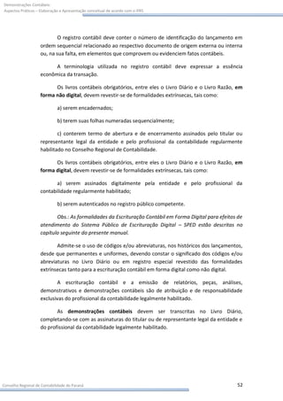 Demonstrações Contábeis:
Aspectos Práticos – Elaboração e Apresentação conceitual de acordo com o IFRS




                            O registro contábil deve conter o número de identificação do lançamento em
                    ordem sequencial relacionado ao respectivo documento de origem externa ou interna
                    ou, na sua falta, em elementos que comprovem ou evidenciem fatos contábeis.

                          A terminologia utilizada no registro contábil deve expressar a essência
                    econômica da transação.

                          Os livros contábeis obrigatórios, entre eles o Livro Diário e o Livro Razão, em
                    forma não digital, devem revestir-se de formalidades extrínsecas, tais como:

                             a) serem encadernados;

                             b) terem suas folhas numeradas sequencialmente;

                            c) conterem termo de abertura e de encerramento assinados pelo titular ou
                    representante legal da entidade e pelo profissional da contabilidade regularmente
                    habilitado no Conselho Regional de Contabilidade.

                          Os livros contábeis obrigatórios, entre eles o Livro Diário e o Livro Razão, em
                    forma digital, devem revestir-se de formalidades extrínsecas, tais como:

                           a) serem assinados digitalmente pela entidade e pelo profissional da
                    contabilidade regularmente habilitado;

                             b) serem autenticados no registro público competente.

                           Obs.: As formalidades da Escrituração Contábil em Forma Digital para efeitos de
                    atendimento do Sistema Público de Escrituração Digital – SPED estão descritas no
                    capítulo seguinte do presente manual.

                           Admite-se o uso de códigos e/ou abreviaturas, nos históricos dos lançamentos,
                    desde que permanentes e uniformes, devendo constar o significado dos códigos e/ou
                    abreviaturas no Livro Diário ou em registro especial revestido das formalidades
                    extrínsecas tanto para a escrituração contábil em forma digital como não digital.

                           A escrituração contábil e a emissão de relatórios, peças, análises,
                    demonstrativos e demonstrações contábeis são de atribuição e de responsabilidade
                    exclusivas do profissional da contabilidade legalmente habilitado.

                           As demonstrações contábeis devem ser transcritas no Livro Diário,
                    completando-se com as assinaturas do titular ou de representante legal da entidade e
                    do profissional da contabilidade legalmente habilitado.




Conselho Regional de Contabilidade do Paraná                                                           52
 