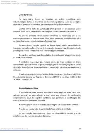 Demonstrações Contábeis:
Aspectos Práticos – Elaboração e Apresentação conceitual de acordo com o IFRS




                             Livros Contábeis

                           No Livro Diário devem ser lançadas, em ordem cronológica, com
                    individualização, clareza e referência ao documento probante, todas as operações
                    ocorridas, e quaisquer outros fatos que provoquem variações patrimoniais.

                            Quando o Livro Diário e o Livro Razão forem gerados por processo que utilize
                    fichas ou folhas soltas, deve ser adotado o registro “Balancetes Diários e Balanços”.

                            No caso da entidade adotar processo eletrônico ou mecanizado para a sua
                    escrituração contábil, os formulários de folhas soltas, devem ser numerados mecânica
                    ou tipograficamente e encadernados em forma de livro.

                           Em caso de escrituração contábil em forma digital, não há necessidade de
                    impressão e encadernação em forma de livro, porém o arquivo magnético autenticado
                    pelo registro público competente deve ser mantido pela entidade.

                           Os registros auxiliares, quando adotados, devem obedecer aos preceitos gerais
                    da escrituração contábil.

                            A entidade é responsável pelo registro público de livros contábeis em órgão
                    competente e por averbações exigidas pela legislação de recuperação judicial, sendo
                    atribuição do profissional de contabilidade a comunicação formal dessas exigências à
                    entidade.

                          A obrigatoriedade do registro público do livro diário está prevista na IN 107 do
                    Departamento Nacional do Registro e Comércio (DNRC) e no Artigo 1.181 da Lei
                    10.402/02 – Código Civil.



                             Contabilidade das Filiais

                           A entidade que tiver unidade operacional ou de negócios, quer como filial,
                    agência, sucursal ou assemelhada, e que optar por sistema de escrituração
                    descentralizado, deve ter registros contábeis que permitam a identificação das
                    transações de cada uma dessas unidades.

                             A escrituração de todas as unidades deve integrar um único sistema contábil.

                             A opção por escrituração descentralizada fica a critério da entidade.

                           Na escrituração descentralizada, deve ser observado o mesmo grau de
                    detalhamento dos registros contábeis da matriz.




Conselho Regional de Contabilidade do Paraná                                                                53
 
