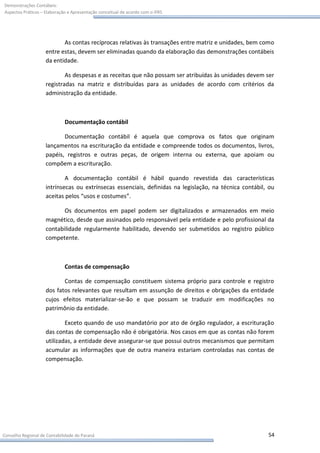 Demonstrações Contábeis:
Aspectos Práticos – Elaboração e Apresentação conceitual de acordo com o IFRS




                           As contas recíprocas relativas às transações entre matriz e unidades, bem como
                    entre estas, devem ser eliminadas quando da elaboração das demonstrações contábeis
                    da entidade.

                            As despesas e as receitas que não possam ser atribuídas às unidades devem ser
                    registradas na matriz e distribuídas para as unidades de acordo com critérios da
                    administração da entidade.



                             Documentação contábil

                           Documentação contábil é aquela que comprova os fatos que originam
                    lançamentos na escrituração da entidade e compreende todos os documentos, livros,
                    papéis, registros e outras peças, de origem interna ou externa, que apoiam ou
                    compõem a escrituração.

                            A documentação contábil é hábil quando revestida das características
                    intrínsecas ou extrínsecas essenciais, definidas na legislação, na técnica contábil, ou
                    aceitas pelos “usos e costumes”.

                           Os documentos em papel podem ser digitalizados e armazenados em meio
                    magnético, desde que assinados pelo responsável pela entidade e pelo profissional da
                    contabilidade regularmente habilitado, devendo ser submetidos ao registro público
                    competente.



                             Contas de compensação

                           Contas de compensação constituem sistema próprio para controle e registro
                    dos fatos relevantes que resultam em assunção de direitos e obrigações da entidade
                    cujos efeitos materializar-se-ão e que possam se traduzir em modificações no
                    patrimônio da entidade.

                            Exceto quando de uso mandatório por ato de órgão regulador, a escrituração
                    das contas de compensação não é obrigatória. Nos casos em que as contas não forem
                    utilizadas, a entidade deve assegurar-se que possui outros mecanismos que permitam
                    acumular as informações que de outra maneira estariam controladas nas contas de
                    compensação.




Conselho Regional de Contabilidade do Paraná                                                            54
 