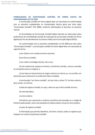 Demonstrações Contábeis:
Aspectos Práticos – Elaboração e Apresentação conceitual de acordo com o IFRS




                    FORMALIDADES DA ESCRITURAÇÃO CONTÁBIL EM FORMA DIGITAL EM
                    CONFORMIDADE AO CTG 2001
                            A escrituração contábil em forma digital deve ser executada em conformidade
                    com os preceitos estabelecidos na interpretação técnica geral que trata sobre
                    “Escrituração Contábil” (ITG 2000), conforme delimitações já descritas no presente
                    manual.

                            As formalidades da Escrituração Contábil Digital deverão ser observadas pelos
                    profissionais de contabilidade quando da realização da escrituração contábil em forma
                    digital para fins de atendimento ao Sistema Público de Escrituração Digital (SPED).

                            Em conformidade com os preceitos estabelecidos na ITG 2000 que trata sobre
                    “Escrituração Contábil”, a escrituração contábil em forma digital deve ser executada da
                    seguinte forma:

                             a) em idioma e em moeda corrente nacionais;

                             b) em forma contábil;

                             c) em ordem cronológica de dia, mês e ano;

                           d) com ausência de espaços em branco, entrelinhas, borrões, rasuras, emendas
                    ou transportes para as margens; e

                          e) com base em documentos de origem externa ou interna ou, na sua falta, em
                    elementos que comprovem ou evidenciem fatos contábeis.

                           A escrituração “em forma contábil”, de que trata a alínea “b” do item anterior,
                    deve conter, no mínimo:

                             a) data do registro contábil, ou seja, a data em que o fato contábil ocorreu;

                             b) conta devedora;

                             c) conta credora;

                            d) histórico que represente a essência econômica da transação ou o código de
                    histórico padronizado, neste caso baseado em tabela auxiliar inclusa em livro próprio;

                             e) valor do registro contábil;

                           f) informação que permita identificar, de forma unívoca, todos os registros que
                    integram um mesmo lançamento contábil.




Conselho Regional de Contabilidade do Paraná                                                                 56
 