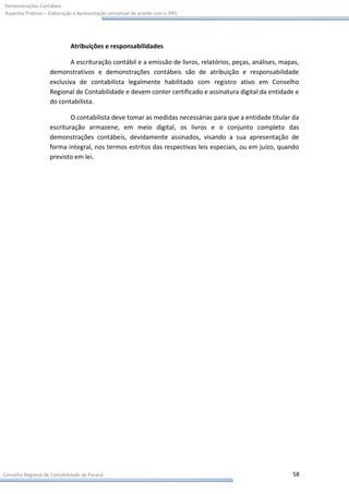 Demonstrações Contábeis:
Aspectos Práticos – Elaboração e Apresentação conceitual de acordo com o IFRS




                             Atribuições e responsabilidades

                           A escrituração contábil e a emissão de livros, relatórios, peças, análises, mapas,
                    demonstrativos e demonstrações contábeis são de atribuição e responsabilidade
                    exclusiva de contabilista legalmente habilitado com registro ativo em Conselho
                    Regional de Contabilidade e devem conter certificado e assinatura digital da entidade e
                    do contabilista.

                            O contabilista deve tomar as medidas necessárias para que a entidade titular da
                    escrituração armazene, em meio digital, os livros e o conjunto completo das
                    demonstrações contábeis, devidamente assinados, visando a sua apresentação de
                    forma integral, nos termos estritos das respectivas leis especiais, ou em juízo, quando
                    previsto em lei.




Conselho Regional de Contabilidade do Paraná                                                              58
 