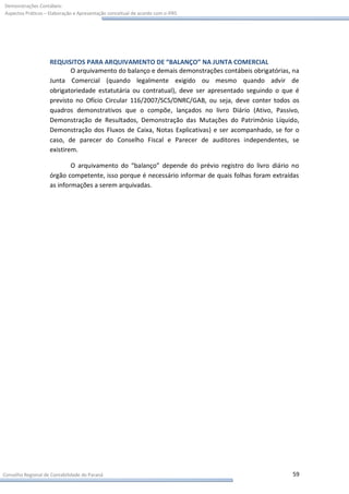 Demonstrações Contábeis:
Aspectos Práticos – Elaboração e Apresentação conceitual de acordo com o IFRS




                    REQUISITOS PARA ARQUIVAMENTO DE “BALANÇO” NA JUNTA COMERCIAL
                            O arquivamento do balanço e demais demonstrações contábeis obrigatórias, na
                    Junta Comercial (quando legalmente exigido ou mesmo quando advir de
                    obrigatoriedade estatutária ou contratual), deve ser apresentado seguindo o que é
                    previsto no Ofício Circular 116/2007/SCS/DNRC/GAB, ou seja, deve conter todos os
                    quadros demonstrativos que o compõe, lançados no livro Diário (Ativo, Passivo,
                    Demonstração de Resultados, Demonstração das Mutações do Patrimônio Líquido,
                    Demonstração dos Fluxos de Caixa, Notas Explicativas) e ser acompanhado, se for o
                    caso, de parecer do Conselho Fiscal e Parecer de auditores independentes, se
                    existirem.

                            O arquivamento do “balanço” depende do prévio registro do livro diário no
                    órgão competente, isso porque é necessário informar de quais folhas foram extraídas
                    as informações a serem arquivadas.




Conselho Regional de Contabilidade do Paraná                                                        59
 