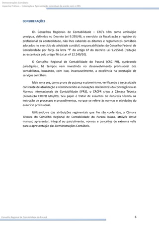 Demonstrações Contábeis:
Aspectos Práticos – Elaboração e Apresentação conceitual de acordo com o IFRS




                    CONSIDERAÇÕES


                            Os Conselhos Regionais de Contabilidade – CRC’s têm como atribuição
                    precípua, definidas no Decreto Lei 9.295/46, o exercício da fiscalização e registro do
                    profissional da contabilidade, não lhes cabendo os ditames e regramentos contábeis
                    adotados no exercício da atividade contábil, responsabilidades do Conselho Federal de
                    Contabilidade por força da letra “f” do artigo 6º do Decreto Lei 9.295/46 (redação
                    acrescentada pelo artigo 76 da Lei nº 12.249/10).

                           O Conselho Regional de Contabilidade do Paraná (CRC PR), quebrando
                    paradigmas, há tempos vem investindo no desenvolvimento profissional dos
                    contabilistas, buscando, com isso, incansavelmente, a excelência na prestação de
                    serviços contábeis.

                           Mais uma vez, como prova de pujança e pioneirismo, verificando a necessidade
                    constante de atualização e reconhecendo as inovações decorrentes da convergência às
                    Normas Internacionais de Contabilidade (IFRS), o CRCPR criou a Câmara Técnica
                    (Resolução CRCPR 685/09). Seu papel é tratar de assuntos de natureza técnica na
                    instrução de processos e procedimentos, no que se refere às normas e atividades do
                    exercício profissional.

                           Utilizando-se das atribuições regimentais que lhe são conferidas, a Câmara
                    Técnica do Conselho Regional de Contabilidade do Paraná busca, através desse
                    manual, apresentar, integral ou parcialmente, normas e conceitos de extrema valia
                    para a apresentação das Demonstrações Contábeis.




Conselho Regional de Contabilidade do Paraná                                                            6
 