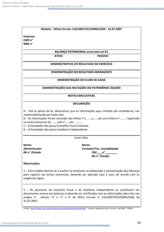Demonstrações Contábeis:
Aspectos Práticos – Elaboração e Apresentação conceitual de acordo com o IFRS




                                      Modelo – Ofício Circular 116/2007/SCS/DNRC/GAB – 31.07.2007

                    Empresa:
                    CNPJ n°
                    NIRE n°

                                                     BALANÇO PATRIMONIAL encerrado em X1
                                                     ATIVO                       PASSIVO

                                                 DEMONSTRATIVO DO RESULTADO DO EXERCÍCIO

                                                 DEMONSTRAÇÃO DO RESULTADO ABRANGENTE

                                                        DEMONSTRAÇÃO DO FLUXO DE CAIXA

                                        DEMONSTRAÇÕES DAS MUTAÇÕES DO PATRIMÔNIO LÍQUIDO

                                                                   NOTAS EXPLICATIVAS

                                                                         DECLARAÇÃO

                    A – Sob as penas da lei, declaramos que as informações aqui contidas são verdadeiras, nos
                    responsabilizando por todas elas.
                    B – As informações foram extraídas das folhas n°s........a.......do Livro Diário n°......., registrado
                    na Junta Comercial do......., sob n°......em ...........
                    C – A Sociedade não possui Conselho Fiscal instalado.
                    D – A Sociedade não possui Auditoria Independente.

                                                                          Local, data.

                    Nome:                                                          Nome:
                    Administrador                                                  Contador/Téc. Contabilidade
                    RG n° /Estado                                                        CRC-___n°________
                                                                                         RG n° /Estado

                    Observações:

                    1 – Este modelo destina-se a auxiliar as empresas na elaboração e apresentação dos balanços
                    para registro nas juntas comerciais, devendo ser aplicado caso a caso, de acordo com as
                    exigências legais.


                    2 – Os pareceres do Conselho Fiscal e de Auditoria Independente se constituem em
                    documentos anexos aos balanços e deverão ser certificados com as informações descritas nos
                    artigos 3° - alíneas “a” a “c” e 4° do Ofício Circular n° 116/2007/SCS/DNRC/GAB, de
                    31.07.2007.

                    (Fonte: http://www.crcpr.org.br/noticias/noticiasDiaaDia.php?id=464 – modelo adaptado oficio circular 116/2007 - DNRC)




Conselho Regional de Contabilidade do Paraná                                                                                                 60
 