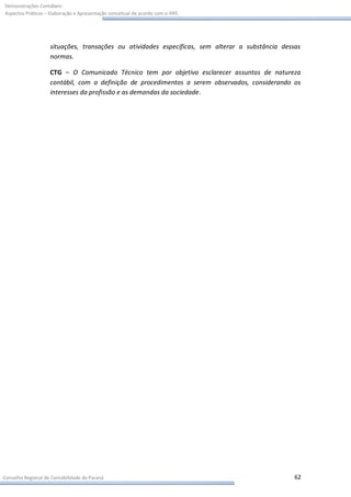 Demonstrações Contábeis:
Aspectos Práticos – Elaboração e Apresentação conceitual de acordo com o IFRS




                    situações, transações ou atividades específicas, sem alterar a substância dessas
                    normas.

                    CTG – O Comunicado Técnico tem por objetivo esclarecer assuntos de natureza
                    contábil, com a definição de procedimentos a serem observados, considerando os
                    interesses da profissão e as demandas da sociedade .




Conselho Regional de Contabilidade do Paraná                                                      62
 
