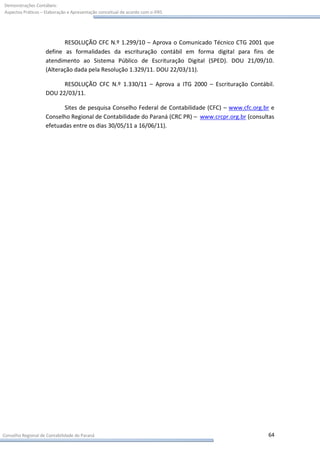 Demonstrações Contábeis:
Aspectos Práticos – Elaboração e Apresentação conceitual de acordo com o IFRS




                           RESOLUÇÃO CFC N.º 1.299/10 – Aprova o Comunicado Técnico CTG 2001 que
                    define as formalidades da escrituração contábil em forma digital para fins de
                    atendimento ao Sistema Público de Escrituração Digital (SPED). DOU 21/09/10.
                    (Alteração dada pela Resolução 1.329/11. DOU 22/03/11).

                          RESOLUÇÃO CFC N.º 1.330/11 – Aprova a ITG 2000 – Escrituração Contábil.
                    DOU 22/03/11.

                           Sites de pesquisa Conselho Federal de Contabilidade (CFC) – www.cfc.org.br e
                    Conselho Regional de Contabilidade do Paraná (CRC PR) – www.crcpr.org.br (consultas
                    efetuadas entre os dias 30/05/11 a 16/06/11).




Conselho Regional de Contabilidade do Paraná                                                        64
 