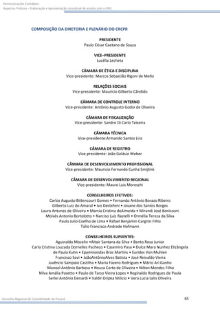 Demonstrações Contábeis:
Aspectos Práticos – Elaboração e Apresentação conceitual de acordo com o IFRS




                    COMPOSIÇÃO DA DIRETORIA E PLENÁRIO DO CRCPR

                                                                 PRESIDENTE
                                                         Paulo César Caetano de Souza

                                                                VICE–PRESIDENTE
                                                                 Lucélia Lecheta

                                                        CÂMARA DE ÉTICA E DISCIPLINA
                                               Vice-presidente: Marcos Sebastião Rigoni de Mello

                                                              RELAÇÕES SOCIAIS
                                                  Vice-presidente: Maurício Gilberto Cândido

                                                       CÂMARA DE CONTROLE INTERNO
                                               Vice-presidente: Antônio Augusto Godoi de Oliveira

                                                          CÂMARA DE FISCALIZAÇÃO
                                                    Vice-presidente: Sandro Di Carlo Teixeira

                                                               CÂMARA TÉCNICA
                                                      Vice-presidente:Armando Santos Lira

                                                            CÂMARA DE REGISTRO
                                                      Vice-presidente: João Gelásio Weber

                                                CÂMARA DE DESENVOLVIMENTO PROFISSIONAL
                                               Vice-presidente: Maurício Fernando Cunha Smijtink

                                                  CÂMARA DE DESENVOLVIMENTO REGIONAL
                                                    Vice-presidente: Mauro Luis Moreschi

                                                      CONSELHEIROS EFETIVOS:
                               Carlos Augusto Bittencourt Gomes • Fernando Antônio Borazo Ribeiro
                                 Gilberto Luiz do Amaral • Ivo Destefeni • Jovane dos Santos Borges
                           Lauro Antunes de Oliveira • Marcia Cristina deAlmeida • Mirandi José Bonissoni
                             Moisés Antonio Bortolotto • Narciso Luiz Rastelli • Ormélia Tereza da Silva
                                     Paulo Julio Coelho de Lima • Rafael Benjamin Cargnin Filho
                                                  Túlio Francisco Andrade Hofmann

                                                     CONSELHEIROS SUPLENTES:
                                   Aguinaldo Mocelin •Altair Santana da Silva • Bento Rosa Junior
                    Carla Cristina Louzada Dornelles Pacheco • Casemiro Pasa • Dulce Mara Nunhez Elizângela
                                 de Paula Kuhn • Epaminondas Brás Martins • Eurides Von Muhlen
                                   Francisco Savi • JoãoAntônioAlves Batista • José Reinaldo Vieira
                              Juvêncio Sampaio Castilha • Maria Favero Rodrigues • Mário Ari Ganho
                             Manoel Antônio Barbosa • Neuza Corte de Oliveira • Nilton Mendes Filho
                        Nilva Amália Pasetto • Paulo de Tarso Vieira Lopes • Reginaldo Rodrigues de Paula
                              Serlei Antônio Denardi • Valdir Oripka Milicio • Vera Lucia Lelis Oliveira



Conselho Regional de Contabilidade do Paraná                                                                65
 