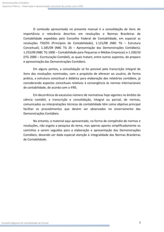 Demonstrações Contábeis:
Aspectos Práticos – Elaboração e Apresentação conceitual de acordo com o IFRS




                           O conteúdo apresentado no presente manual é a consolidação de itens de
                    importância e relevância descritos em resoluções e Normas Brasileiras de
                    Contabilidade expedidas pelo Conselho Federal de Contabilidade, em especial as
                    resoluções 750/93 (Princípios de Contabilidade); 1.121/08 (NBC TG – Estrutura
                    Conceitual); 1.185/09 (NBC TG 26 – Apresentação das Demonstrações Contábeis);
                    1.255/09 (NBC TG 1000 – Contabilidade para Pequenas e Médias Empresas) e 1.330/10
                    (ITG 2000 – Escrituração Contábil), as quais tratam, entre outros aspectos, do preparo
                    e apresentação das Demonstrações Contábeis.

                            Em alguns pontos, a consolidação só foi possível pela transcrição integral de
                    itens das resoluções nominadas, com o propósito de oferecer ao usuário, de forma
                    prática, a estrutura conceitual e didática para elaboração dos relatórios contábeis, já
                    considerando aspectos conceituais relativos à convergência às normas internacionais
                    de contabilidade, de acordo com o IFRS.

                             Em decorrência do excessivo número de normativas hoje vigentes no âmbito da
                    ciência contábil, a transcrição e consolidação, integral ou parcial, de normas,
                    comunicados ou interpretações técnicas de contabilidade têm como objetivo principal
                    facilitar os procedimentos que devem ser observados no encerramento das
                    Demonstrações Contábeis.

                           No entanto, o material aqui apresentado, na forma de compêndio de normas e
                    resoluções, não esgota a pesquisa do tema, mas apenas aponta simplificadamente os
                    caminhos a serem seguidos para a elaboração e apresentação das Demonstrações
                    Contábeis, devendo ser dada especial atenção à integralidade das Normas Brasileiras
                    de Contabilidade.




Conselho Regional de Contabilidade do Paraná                                                             7
 
