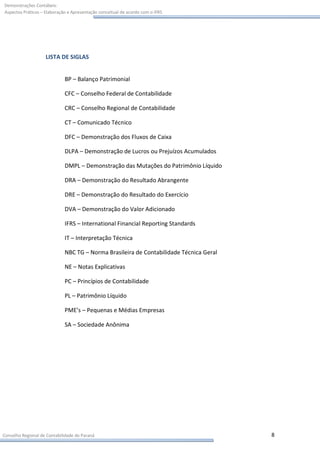 Demonstrações Contábeis:
Aspectos Práticos – Elaboração e Apresentação conceitual de acordo com o IFRS




                    LISTA DE SIGLAS


                             BP – Balanço Patrimonial

                             CFC – Conselho Federal de Contabilidade

                             CRC – Conselho Regional de Contabilidade

                             CT – Comunicado Técnico

                             DFC – Demonstração dos Fluxos de Caixa

                             DLPA – Demonstração de Lucros ou Prejuízos Acumulados

                             DMPL – Demonstração das Mutações do Patrimônio Líquido

                             DRA – Demonstração do Resultado Abrangente

                             DRE – Demonstração do Resultado do Exercício

                             DVA – Demonstração do Valor Adicionado

                             IFRS – International Financial Reporting Standards

                             IT – Interpretação Técnica

                             NBC TG – Norma Brasileira de Contabilidade Técnica Geral

                             NE – Notas Explicativas

                             PC – Princípios de Contabilidade

                             PL – Patrimônio Líquido

                             PME’s – Pequenas e Médias Empresas

                             SA – Sociedade Anônima




Conselho Regional de Contabilidade do Paraná                                            8
 