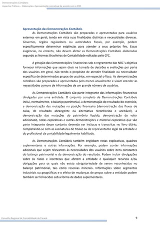 Demonstrações Contábeis:
Aspectos Práticos – Elaboração e Apresentação conceitual de acordo com o IFRS




                    Apresentação das Demonstrações Contábeis
                           As Demonstrações Contábeis são preparadas e apresentadas para usuários
                    externos em geral, tendo em vista suas finalidades distintas e necessidades diversas.
                    Governos, órgãos reguladores ou autoridades fiscais, por exemplo, podem
                    especificamente determinar exigências para atender a seus próprios fins. Essas
                    exigências, no entanto, não devem afetar as Demonstrações Contábeis elaboradas
                    segundo as Normas Brasileiras de Contabilidade editadas pelo CFC.

                           A geração das Demonstrações Financeiras sob o regramento das NBC´s objetiva
                    fornecer informações que sejam úteis na tomada de decisões e avaliações por parte
                    dos usuários em geral, não tendo o propósito de atender finalidade ou necessidade
                    específica de determinados grupos de usuários, em especial o fisco. As demonstrações
                    contábeis são preparadas e apresentadas pelo menos anualmente e visam atender às
                    necessidades comuns de informações de um grande número de usuários.

                             As Demonstrações Contábeis são parte integrante das informações financeiras
                    divulgadas por uma entidade. O conjunto completo de Demonstrações Contábeis
                    inclui, normalmente, o balanço patrimonial, a demonstração do resultado do exercício,
                    a demonstração das mutações na posição financeira (demonstração dos fluxos de
                    caixa, de resultado abrangente ou alternativa reconhecida e aceitável), a
                    demonstração das mutações do patrimônio líquido, demonstração do valor
                    adicionado, notas explicativas e outras demonstrações e material explicativo que são
                    parte integrante desse conjunto devendo ser inclusas e transcritas no livro diário,
                    completando-se com as assinaturas do titular ou de representante legal da entidade e
                    do profissional da contabilidade legalmente habilitado.

                           As Demonstrações Contábeis também englobam notas explicativas, quadros
                    suplementares e outras informações. Por exemplo, podem conter informações
                    adicionais que sejam relevantes às necessidades dos usuários sobre itens constantes
                    do balanço patrimonial e da demonstração do resultado. Podem incluir divulgações
                    sobre os riscos e incertezas que afetem a entidade e quaisquer recursos e/ou
                    obrigações para os quais não exista obrigatoriedade de serem reconhecidos no
                    balanço patrimonial, tais como reservas minerais. Informações sobre segmentos
                    industriais ou geográficos e o efeito de mudanças de preços sobre a entidade podem
                    também ser fornecidos sob a forma de dados suplementares.




Conselho Regional de Contabilidade do Paraná                                                           9
 