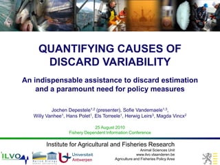 QUANTIFYING CAUSES OF
             DISCARD VARIABILITY
    An indispensable assistance to discard estimation
        and a paramount need for policy measures

                  Jochen Depestele1,2 (presenter), Sofie Vandemaele1,3,
          Willy Vanhee1, Hans Polet1, Els Torreele1, Herwig Leirs3, Magda Vincx2

                                      25 August 2010
                          Fishery Dependent Information Conference

               Institute for Agricultural and Fisheries Research
                                                                Animal Sciences Unit
1     2              3
                                                             www.ilvo.vlaanderen.be
                                                Agriculture and Fisheries Policy Area
 