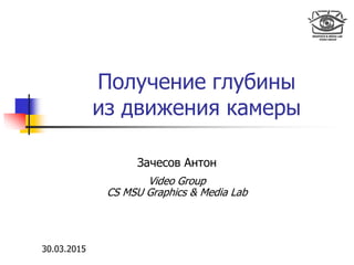 Получение глубины
из движения камеры
Зачесов Антон
Video Group
CS MSU Graphics & Media Lab
30.03.2015
 