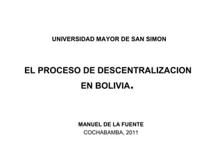 UNIVERSIDAD MAYOR DE SAN SIMON
EL PROCESO DE DESCENTRALIZACION
EN BOLIVIA.
MANUEL DE LA FUENTE
COCHABAMBA, 2011
 