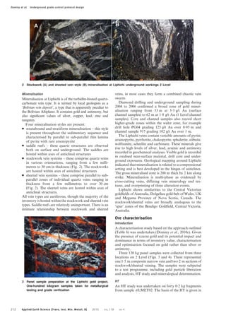Mineralisation
Mineralisation at Liphichi is of the turbidite-hosted quartz-
carbonate vein type. It is termed by local geologists as a
‘Bolivian vein deposit’, a type that is apparently peculiar to
the Bolivian Altiplano. It contains gold and antimony, but
also significant values of silver, copper, lead, zinc and
tungsten.
Four mineralisation styles are present:
N stratabound and stratiform mineralisation – this style
is present throughout the sedimentary sequence and
characterised by parallel to sub-parallel thin lamina
of pyrite with rare arsenopyrite
N saddle reefs – these quartz structures are observed
both on surface and underground. The saddles are
hosted within axes of anticlinal structures
N stockwork vein systems – these comprise quartz veins
in various orientations, ranging from a few milli-
metres to 30 cm in thickness (Fig. 2). The stockworks
are hosted within axes of anticlinal structures
N sheeted vein systems – these comprise parallel to sub-
parallel zones of individual quartz veins ranging in
thickness from a few millimetres to over 30 cm
(Fig. 2). The sheeted veins are hosted within axes of
anticlinal structures.
All vein types are auriferous, though the majority of the
inventory is hosted within the stockwork and sheeted vein
types. Saddle reefs are relatively unimportant. There is an
intimate relationship between stockwork and sheeted
veins, in most cases they form a combined chaotic vein
swarm.
Diamond drilling and underground sampling during
2004 to 2006 confirmed a broad zone of gold miner-
alisation ranging from 53 m at 5?3 g/t Au (surface
channel samples) to 62 m at 1?8 g/t Au (1 Level channel
samples). Core and channel samples also record short
higher-grade zones within the wider zone, for example
drill hole PG04 grading 125 g/t Au over 0?95 m and
channel sample 917 grading 102 g/t Au over 1 m.
The Liphichi veins contain variable amounts of pyrite,
arsenopyrite, pyrrhotite, chalcopyrite, sphalerite, stibnite,
wolframite, scheelite and carbonate. These minerals give
rise to high levels of silver, lead, arsenic and antimony
recorded in geochemical analyses. Visible gold is recorded
in oxidised near-surface material, drill core and under-
ground exposures. Geological mapping around Liphichi
indicated that mineralisation is related to a compressional
setting and is best developed in the hinges of anticlines.
The gross mineralised zone is 200 m thick by 2 km along
strike. Mineralisation is multi-phase as evidenced by
cross-cutting veins, differing vein mineralogy and tex-
tures, and overprinting of three alteration events.
Liphichi shows similarities to the Central Victorian
goldfields of Australia, Dolgellau gold-belt of Wales, UK
and Meguma Province of Nova Scotia, Canada. The
stockwork/sheeted veins are broadly analogous to the
‘spur’ zones of the Bendigo Goldfield, Central Victoria,
Australia.
Ore characterisation
Introduction
A characterisation study based on the approach outlined
(Table 6) was undertaken (Dominy et al., 2010c). Given
the presence of coarse gold and its potential impact and
dominance in terms of inventory value, characterisation
and optimisation focused on gold rather than silver or
antimony.
Three 120 kg panel samples were collected from three
locations on 2 Level (Figs. 3 and 4). These represented
one 1?5 m composite narrow vein and two 2 m sections of
stockwork/sheeted veining. The samples were subjected
to a test programme, including gold particle liberation
and analysis, HT study and mineralogical determination.
HT
An HT study was undertaken on forty 0?2 kg fragments
from sample #LMET02. The basis of the HT is given in
2 Stockwork (A) and sheeted vein style (B) mineralisation at Liphichi underground workings 2 Level
3 Panel sample preparation at the Liphichi gold project.
One-hundred kilogram samples taken for metallurgical
testing and grade veriﬁcation
Dominy et al. Underground grade control protocol design
212 Applied Earth Science (Trans. Inst. Min. Metall. B) 2010 VOL 119 NO 4
 