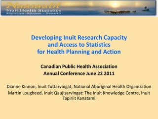 Developing Inuit Research Capacity
                  and Access to Statistics
              for Health Planning and Action

                 Canadian Public Health Association
                  Annual Conference June 22 2011

Dianne Kinnon, Inuit Tuttarvingat, National Aboriginal Health Organization
Martin Lougheed, Inuit Qaujisarvingat: The Inuit Knowledge Centre, Inuit
                             Tapiriit Kanatami
 