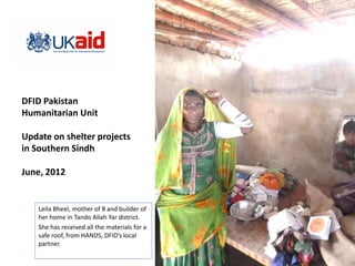 DFID Pakistan
Humanitarian Unit

Update on shelter projects
in Southern Sindh

June, 2012


    Leila Bheel, mother of 8 and builder of
    her home in Tando Allah Yar district.
    She has received all the materials for a
    safe roof, from HANDS, DFID’s local
    partner.
 