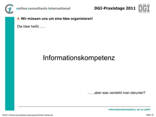 DGI-Praxistage 2011

                4. Wir müssen uns um eine Idee organisieren!

                Die Idee heißt……




                                            Informationskompetenz



                                                          ……aber was versteht man darunter?



                                                                      Informationskompetenz, wo es zählt!

© 2011 Online Consultants International GmbH, Karlsruhe                                              Seite 16
 