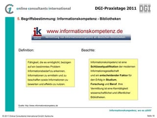 DGI-Praxistage 2011

                5. Begriffsbestimmung: Informationskompetenz - Bibliotheken




                 Definition:                                       Beachte:


                           Fähigkeit, die es ermöglicht, bezogen        Informationskompetenz ist eine
                           auf ein bestimmtes Problem                   Schlüsselqualifikation der modernen
                           Informationsbedarf zu erkennen,              Informationsgesellschaft
                           Informationen zu ermitteln und zu            und ein entscheidender Faktor für
                           beschaffen sowie Informationen zu            den Erfolg in Studium,
                           bewerten und effektiv zu nutzen.             Forschung und Beruf. Ihre
                                                                        Vermittlung ist eine Kerntätigkeit
                                                                        wissenschaftlicher und öffentlicher
                                                                        Bibliotheken.


                 Quelle: http://www.informationskompetenz.de

                                                                                         Informationskompetenz, wo es zählt!

© 2011 Online Consultants International GmbH, Karlsruhe                                                                 Seite 18
 