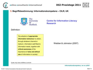 DGI-Praxistage 2011

                5. Begriffsbestimmung: Informationskompetenz – CILR, UK



                                                                    Centre for Information Literacy
                                                                    Research


                 Definition:


                               “the adoption of appropriate
                               information behaviour to obtain,
                               through whatever channel or
                               medium, information well fitted to          Webber & Johnston (2007)
                               information needs, together with
                               critical awareness of the
                               importance of wise and ethical
                               use of information in society.”




                 Quelle: http://www.sheffield.ac.uk/is/cilr

                                                                                      Informationskompetenz, wo es zählt!

© 2011 Online Consultants International GmbH, Karlsruhe                                                              Seite 19
 