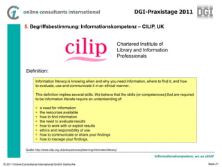 DGI-Praxistage 2011

                5. Begriffsbestimmung: Informationskompetenz – CILIP, UK


                                                                                                Chartered Institute of
                                                                                                Library and Information
                                                                                                Professionals


                 Definition:
                         Information literacy is knowing when and why you need information, where to find it, and how
                         to evaluate, use and communicate it in an ethical manner.

                         This definition implies several skills. We believe that the skills (or competencies) that are required
                         to be information literate require an understanding of:

                            a need for information
                            the resources available
                            how to find information
                            the need to evaluate results
                            how to work with or exploit results
                            ethics and responsibility of use
                            how to communicate or share your findings
                            how to manage your findings.

                 Quelle: http://www.cilip.org.uk/policyadvocacy/learning/informationliteracy/

                                                                                                                 Informationskompetenz, wo es zählt!

© 2011 Online Consultants International GmbH, Karlsruhe                                                                                         Seite 21
 