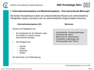 DGI-Praxistage 2011

                5. Informationskompetenz und Medienkompetenz – Eine herrschende Meinung?

                Die beiden Kompetenzen setzen ein unterschiedliches Wissen und unterschiedliche
                Fähigkeiten voraus und lassen sich an unterschiedlichen Eigenschaften erkennen:

                            Informationskompetenz (IK)                           Merkmale

                    Wissen und Fähigkeiten wie:

                    1.    Ein Verständnis für die Tatsache, dass      Schlüsselrolle: Wertevorstellungen
                          ein Problem zu seiner Lösung                Schlüsselrolle: Moral
                          Informationen benötigt.                     Betonung auf Informationen
                                                                      Kompetenz unabhängig vom
                    2.    Die Fähigkeit zum                            Wissensgebiet oder Thema

                               Suchen
                               Finden
                               Bewerten
                               Nutzen

                    der Information zur Problemlösung.



                                                                                  Informationskompetenz, wo es zählt!

© 2011 Online Consultants International GmbH, Karlsruhe                                                          Seite 23
 