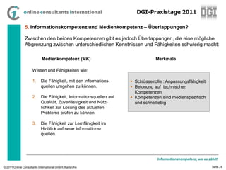 DGI-Praxistage 2011

                5. Informationskompetenz und Medienkompetenz – Überlappungen?

                Zwischen den beiden Kompetenzen gibt es jedoch Überlappungen, die eine mögliche
                Abgrenzung zwischen unterschiedlichen Kenntnissen und Fähigkeiten schwierig macht:

                            Medienkompetenz (MK)                                 Merkmale

                     Wissen und Fähigkeiten wie:

                     1.     Die Fähigkeit, mit den Informations-      Schlüsselrolle : Anpassungsfähigkeit
                            quellen umgehen zu können.                Betonung auf technischen
                                                                       Kompetenzen
                     2.     Die Fähigkeit, Informationsquellen auf    Kompetenzen sind medienspezifisch
                            Qualität, Zuverlässigkeit und Nütz-        und schnelllebig
                            lichkeit zur Lösung des aktuellen
                            Problems prüfen zu können.

                     3.     Die Fähigkeit zur Lernfähigkeit im
                            Hinblick auf neue Informations-
                            quellen.




                                                                                  Informationskompetenz, wo es zählt!

© 2011 Online Consultants International GmbH, Karlsruhe                                                          Seite 24
 