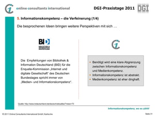DGI-Praxistage 2011

                5. Informationskompetenz – die Verfeinerung (1/4)

                Die besprochenen Ideen bringen weitere Perspektiven mit sich …




                    Die Empfehlungen von Bibliothek &
                                                                                   Benötigt wird eine klare Abgrenzung
                    Information Deutschland (BID) für die
                                                                                    zwischen Informationskompetenz
                    Enquete-Kommission „Internet und
                                                                                    und Medienkompetenz.
                    digitale Gesellschaft“ des Deutschen
                                                                                   Informationskompetenz ist abstrakt.
                    Bundestages spricht immer von
                                                                                   Medienkompetenz ist eher dinghaft.
                    „Medien- und Informationskompetenz“.




                 Quelle: http://www.bideutschland.de/deutsch/aktuelles/?news=73

                                                                                               Informationskompetenz, wo es zählt!

© 2011 Online Consultants International GmbH, Karlsruhe                                                                       Seite 31
 
