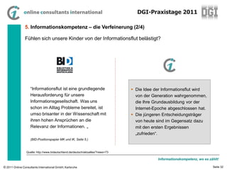 DGI-Praxistage 2011

                5. Informationskompetenz – die Verfeinerung (2/4)

                Fühlen sich unsere Kinder von der Informationsflut belästigt?




                    “Informationsflut ist eine grundlegende                        Die Idee der Informationsflut wird
                    Herausforderung für unsere                                      von der Generation wahrgenommen,
                    Informationsgesellschaft. Was uns                               die Ihre Grundausbildung vor der
                    schon im Alltag Probleme bereitet, ist                          Internet-Epoche abgeschlossen hat.
                    umso brisanter in der Wissenschaft mit                         Die jüngeren Entscheidungsträger
                    ihren hohen Ansprüchen an die                                   von heute sind im Gegensatz dazu
                    Relevanz der Informationen. „                                   mit den ersten Ergebnissen
                                                                                    „zufrieden“.
                    (BID-Positionspapier MK und IK, Seite 5.)



                 Quelle: http://www.bideutschland.de/deutsch/aktuelles/?news=73

                                                                                              Informationskompetenz, wo es zählt!

© 2011 Online Consultants International GmbH, Karlsruhe                                                                      Seite 32
 