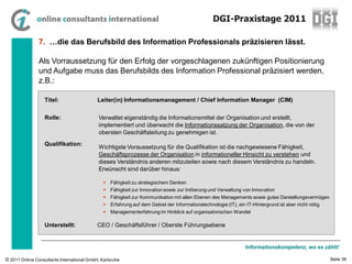 DGI-Praxistage 2011

                7. …die das Berufsbild des Information Professionals präzisieren lässt.

                Als Vorraussetzung für den Erfolg der vorgeschlagenen zukünftigen Positionierung
                und Aufgabe muss das Berufsbilds des Information Professional präzisiert werden,
                z.B.:

                  Titel:                    Leiter(in) Informationsmanagement / Chief Information Manager (CIM)

                  Rolle:                     Verwaltet eigenständig die Informationsmittel der Organisation und erstellt,
                                             implementiert und überwacht die Informationssatzung der Organisation, die von der
                                             obersten Geschäftsleitung zu genehmigen ist.
                  Qualifikation:
                                             Wichtigste Voraussetzung für die Qualifikation ist die nachgewiesene Fähigkeit,
                                             Geschäftsprozesse der Organisation in informationeller Hinsicht zu verstehen und
                                             dieses Verständnis anderen mitzuteilen sowie nach diesem Verständnis zu handeln.
                                             Erwünscht sind darüber hinaus:

                                                Fähigkeit zu strategischem Denken
                                                Fähigkeit zur Innovation sowie zur Initiierung und Verwaltung von Innovation
                                                Fähigkeit zur Kommunikation mit allen Ebenen des Managements sowie gutes Darstellungsvermögen
                                                Erfahrung auf dem Gebiet der Informationstechnologie (IT), ein IT-Hintergrund ist aber nicht nötig
                                                Managementerfahrung im Hinblick auf organisatorischen Wandel

                  Unterstellt:              CEO / Geschäftsführer / Oberste Führungsebene


                                                                                                               Informationskompetenz, wo es zählt!

© 2011 Online Consultants International GmbH, Karlsruhe                                                                                               Seite 39
 