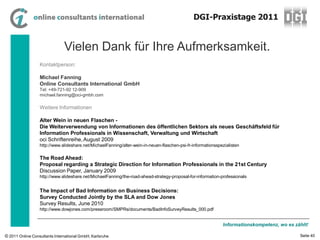DGI-Praxistage 2011


                               Vielen Dank für Ihre Aufmerksamkeit.
                  Kontaktperson:

                  Michael Fanning
                  Online Consultants International GmbH
                  Tel: +49-721-92 12-909
                  michael.fanning@oci-gmbh.com

                  Weitere Informationen

                  Alter Wein in neuen Flaschen -
                  Die Weiterverwendung von Informationen des öffentlichen Sektors als neues Geschäftsfeld für
                  Information Professionals in Wissenschaft, Verwaltung und Wirtschaft
                  oci Schriftenreihe, August 2009
                  http://www.slideshare.net/MichaelFanning/alter-wein-in-neuen-flaschen-psi-fr-informationsspezialisten

                  The Road Ahead:
                  Proposal regarding a Strategic Direction for Information Professionals in the 21st Century
                  Discussion Paper, January 2009
                  http://www.slideshare.net/MichaelFanning/the-road-ahead-strategy-proposal-for-information-professionals


                  The Impact of Bad Information on Business Decisions:
                  Survey Conducted Jointly by the SLA and Dow Jones
                  Survey Results, June 2010
                  http://www.dowjones.com/pressroom/SMPRs/documents/BadInfoSurveyResults_000.pdf


                                                                                                              Informationskompetenz, wo es zählt!

© 2011 Online Consultants International GmbH, Karlsruhe                                                                                      Seite 40
 