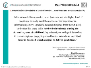 DGI-Praxistage 2011

                2. Informationskompetenz in Unternehmen (…und wie sieht die Zukunft aus?)


                     “Information skills are needed more than ever and at a higher level if
                                people are to really avail themselves of the benefits of an
                       information society. Emerging research findings from the US point
                            to the fact that these skills need to be inculcated during the
                      formative years of childhood: by university or college it is too late
                       to reverse engineer deeply ingrained habits, notably an uncritical
                               trust in branded search engines to deliver quick fixes.”

                                                                  The ‘Google Generation’ – myths and realities about
                                                                         young people’s digital information behaviour

                                                                                              Digital Consumers
                                                                             Reshaping the information profession
                                                                   Ed. Prof. David Nicholas and Dr. Ian Rowlands
                                                                                          Facet Publishing, 2008


                                                                                   Informationskompetenz, wo es zählt!

© 2011 Online Consultants International GmbH, Karlsruhe                                                                 Seite 5
 