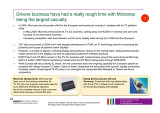 © Hendy Consulting Limited
All rights reserved
Ian.Hendy@Hendyconsulting.com
Drivers business have had a really rough time with Micronas
being the largest casualty
  In 2006, Micronas was the poster child for the European semiconductor industry in displays with its TV platform
chips
–  In May 2009, Micronas restructured its TV ICs business, cutting away over €200m in revenue and over and
focusing on its Automotive business
–  Increasing competition with Asia blamed, and the poor display sales during Euro 2008 and the Olympics
  CDT also announced in 2008 that it had stopped development of TMA, an IC technology aimed at increasing the
potential pixel scope of passive matrix displays
  However, a number of players, including Dialog semiconductor remain in the market place. Dialog semiconductor
makes drivers for E-Ink displays as well as supporting Qualcomm’s Mirasol products
  NXP/Trident and ST Micro remain in the TV ICs business with market shares around the same level as Micronas
before it exited. NXP/Trident maintaining market share but ST Micro losing share through 2008-2009
  While Europe still has a strong IC sector, we are concerned about the ongoing capability for European players to
compete with design houses in Taiwan. Some of these Taiwanese are associated with specific display companies.
Complex custom mixed-signal TV ICs play to our strengths but companies like Mediatek in Taiwan are fierce
competitors
Micronas (Switzerland): Micronas had
been one of the leading contenders for
TV ICs but price pressure and weak sales for
Euro 2008 and the Beijing Olympics
led to the complete closure of the consumer
electronics business unit and 800 jobs
Dialog Semiconductor (UK and
Germany): Positioned with key relationships
with E-Ink (PVI in Taiwan) and Qualcomm
for the Mirasol display technologies
3
Source: Press releases, financial reports, Hendy Consulting estimates
All images remain copyright of their original owners
 