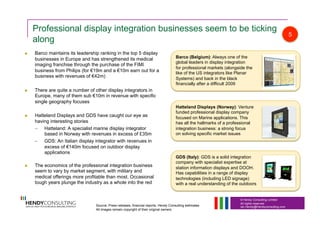 © Hendy Consulting Limited
All rights reserved
Ian.Hendy@Hendyconsulting.com
Professional display integration businesses seem to be ticking
along
  Barco maintains its leadership ranking in the top 5 display
businesses in Europe and has strengthened its medical
imaging franchise through the purchase of the FIMI
business from Philips (for €19m and a €10m earn out for a
business with revenues of €42m)
  There are quite a number of other display integrators in
Europe, many of them sub €10m in revenue with specific
single geography focuses
  Hatteland Displays and GDS have caught our eye as
having interesting stories
–  Hatteland: A specialist marine display integrator
based in Norway with revenues in excess of £35m
–  GDS: An Italian display integrator with revenues in
excess of €140m focused on outdoor display
applications
  The economics of the professional integration business
seem to vary by market segment, with military and
medical offerings more profitable than most. Occasional
tough years plunge the industry as a whole into the red
Barco (Belgium): Always one of the
global leaders in display integration
for professional markets (alongside the
like of the US integrators like Planar
Systems) and back in the black
financially after a difficult 2009
Hatteland Displays (Norway): Venture
funded professional display company
focused on Marine applications. This
has all the hallmarks of a professional
integration business: a strong focus
on solving specific market issues
GDS (Italy): GDS is a solid integration
company with specialist expertise at
station information displays and DOOH.
Has capabilities in a range of display
technologies (including LED signage)
with a real understanding of the outdoors
5
Source: Press releases, financial reports, Hendy Consulting estimates
All images remain copyright of their original owners
 