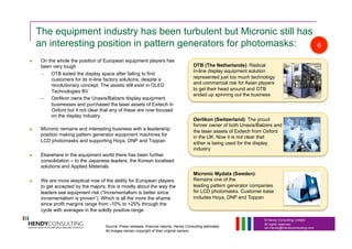 © Hendy Consulting Limited
All rights reserved
Ian.Hendy@Hendyconsulting.com
The equipment industry has been turbulent but Micronic still has
an interesting position in pattern generators for photomasks:
  On the whole the position of European equipment players has
been very tough
–  OTB exited the display space after failing to find
customers for its in-line factory solutions, despite a
revolutionary concept. The assets still exist in OLED
Technologies BV
–  Oerlikon owns the Unaxis/Balzers display equipment
businesses and purchased the laser assets of Exitech in
Oxford but it not clear that any of these are now focused
on the display industry
  Micronic remains and interesting business with a leadership
position making pattern generator equipment machines for
LCD photomasks and supporting Hoya, DNP and Toppan
  Elsewhere in the equipment world there has been further
consolidation – to the Japanese leaders, the Korean localised
solutions and Applied Materials
  We are more skeptical now of the ability for European players
to get accepted by the majors: this is mostly about the way the
leaders see equipment risk (“Incrementalism is better since
incrementalism is proven”). Which is all the more the shame
since profit margins range from -10% to +25% through the
cycle with averages in the solidly positive range
OTB (The Netherlands): Radical
in-line display equipment solution
represented just too much technology
and commercial risk for Asian players
to get their head around and OTB
ended up spinning out the business
Oerlikon (Switzerland): The proud
former owner of both Unaxis/Balzers and
the laser assets of Exitech from Oxford
in the UK. Now it is not clear that
either is being used for the display
industry
Micronic Mydata (Sweden):
Remains one of the
leading pattern generator companies
for LCD photomasks. Customer base
includes Hoya, DNP and Toppan
6
Source: Press releases, financial reports, Hendy Consulting estimates
All images remain copyright of their original owners
 