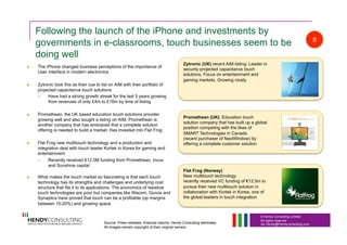 © Hendy Consulting Limited
All rights reserved
Ian.Hendy@Hendyconsulting.com
Following the launch of the iPhone and investments by
governments in e-classrooms, touch businesses seem to be
doing well
  The iPhone changed business perceptions of the importance of
User interface in modern electronics
  Zytronic took this as their cue to list on AIM with their portfolio of
projected capacitance touch solutions
–  Have had a strong growth streak for the last 5 years growing
from revenues of only £4m to £16m by time of listing
  Promethean, the UK based education touch solutions provider
growing well and also sought a listing on AIM. Promethean is
another company that has embraced that a complete solution
offering is needed to build a market. Has invested into Flat Frog
  Flat Frog new multitouch technology and a production and
integration deal with touch leader Kortek in Korea for gaming and
entertainment
–  Recently received €12.5M funding from Promethean, Invus
and Sunshine capital
  What makes the touch market so fascinating is that each touch
technology has its strengths and challenges and underlying cost
structure that fits it to its applications. The economics of resistive
touch technologies are poor but companies like Wacom, Gunze and
Synaptics have proved that touch can be a profitable (op margins
between 10-20%) and growing space
Zytronic (UK) recent AIM listing: Leader in
security projected capacitance touch
solutions. Focus on entertainment and
gaming markets. Growing nicely
Promethean (UK): Education touch
solution company that has built up a global
position competing with the likes of
SMART Technologies in Canada
(recent purchaser of NextWindow) by
offering a complete customer solution
Flat Frog (Norway):
New multitouch technology
recently received VC funding of €12.5m to
pursue their new multitouch solution in
collaboration with Kortek in Korea, one of
the global leaders in touch integration
8
Source: Press releases, financial reports, Hendy Consulting estimates
All images remain copyright of their original owners
 